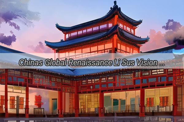 Chinas Global Renaissance Li Sus Vision Redefines the Nations International Identity